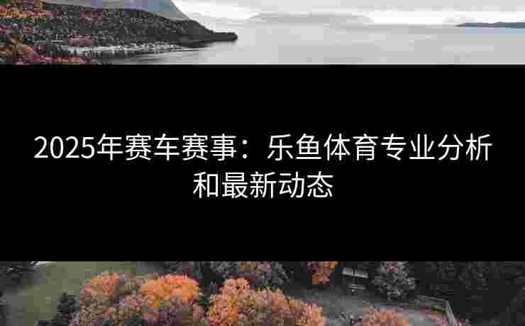 2025年赛车赛事：乐鱼体育专业分析和最新动态