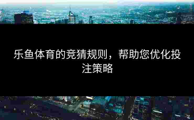 乐鱼体育的竞猜规则，帮助您优化投注策略