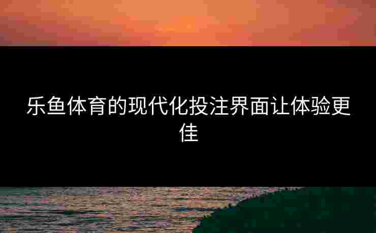 乐鱼体育的现代化投注界面让体验更佳