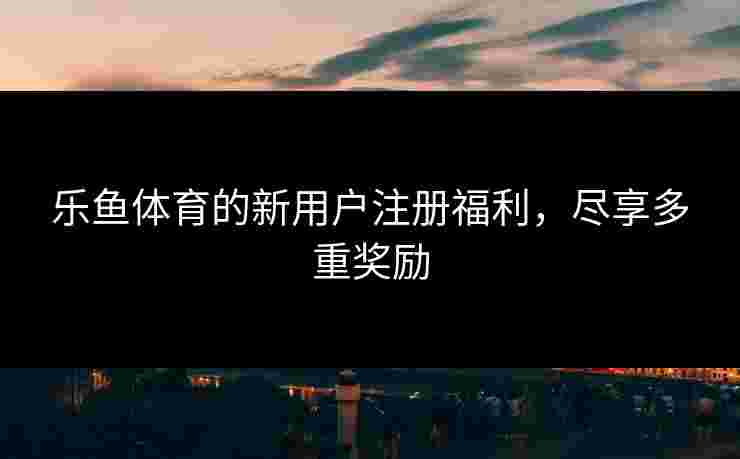 乐鱼体育的新用户注册福利，尽享多重奖励