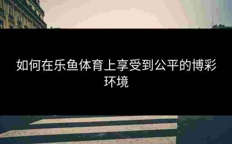 如何在乐鱼体育上享受到公平的博彩环境 如何在乐鱼体育上享受到公平的博彩环境