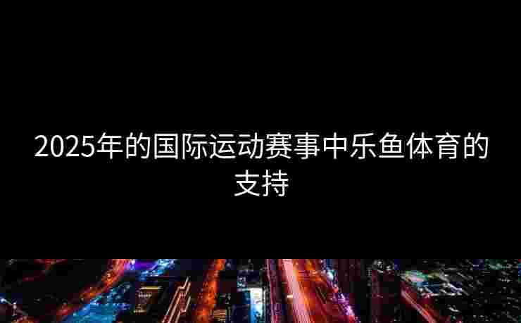 2025年的国际运动赛事中乐鱼体育的支持