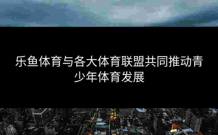 乐鱼体育与各大体育联盟共同推动青少年体育发展