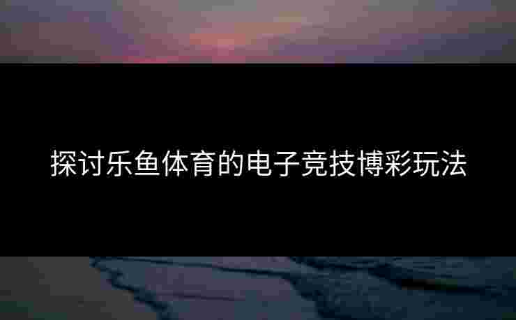 探讨乐鱼体育的电子竞技博彩玩法