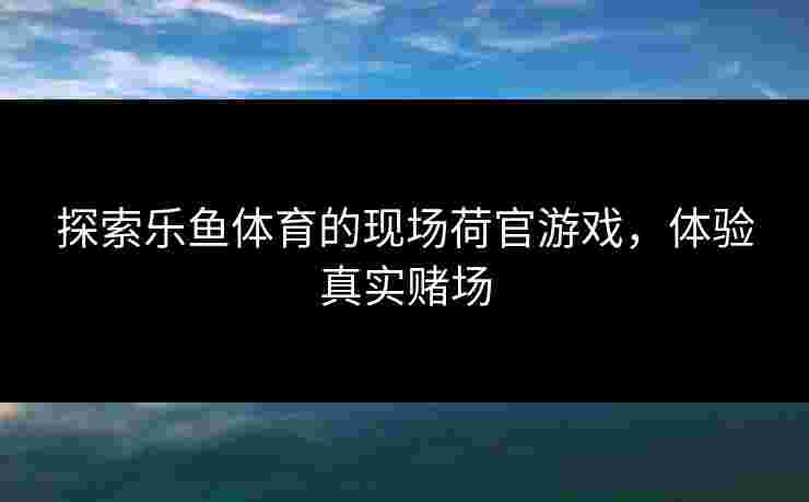探索乐鱼体育的现场荷官游戏，体验真实赌场