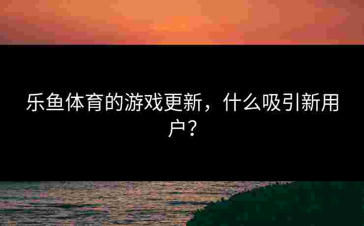 乐鱼体育的游戏更新，什么吸引新用户？