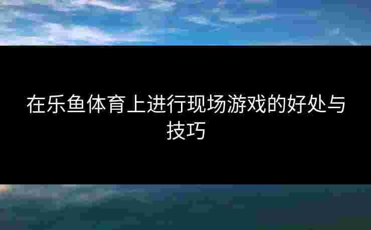 在乐鱼体育上进行现场游戏的好处与技巧