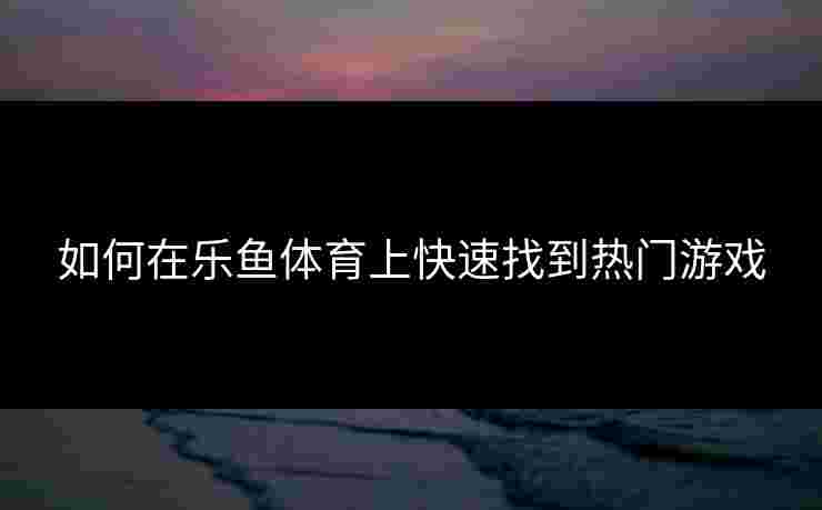如何在乐鱼体育上快速找到热门游戏
