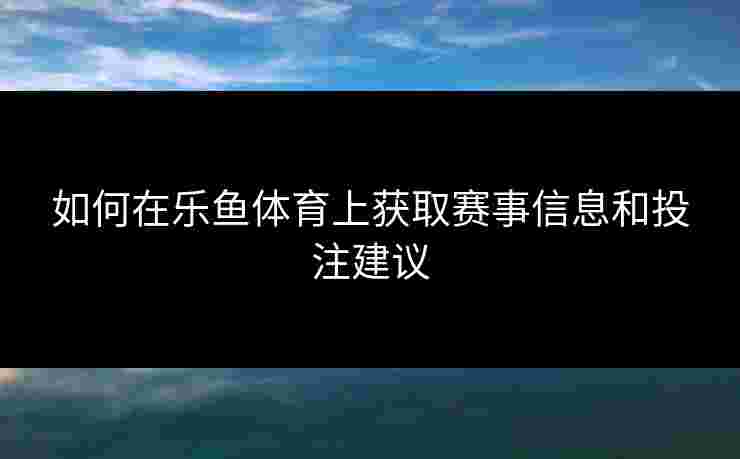 如何在乐鱼体育上获取赛事信息和投注建议