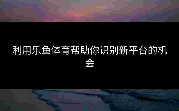 利用乐鱼体育帮助你识别新平台的机会 利用乐鱼体育帮助你识别新平台的机会