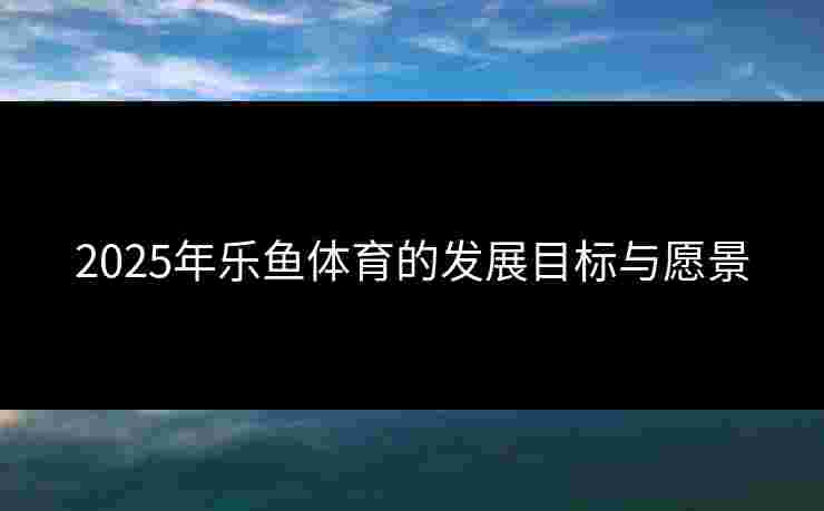 2025年乐鱼体育的发展目标与愿景