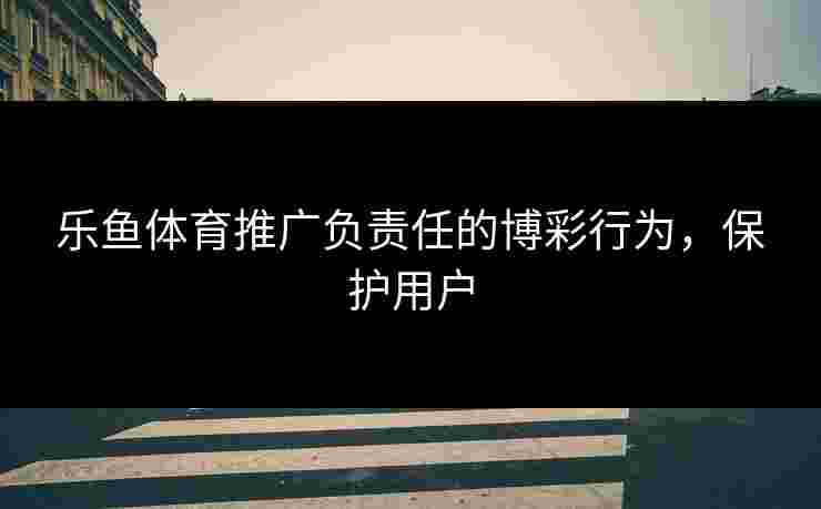 乐鱼体育推广负责任的博彩行为,保护用户 乐鱼体育推广负责任的博彩行为,保护用户