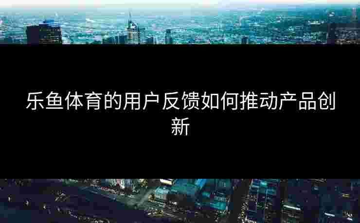 乐鱼体育的用户反馈如何推动产品创新