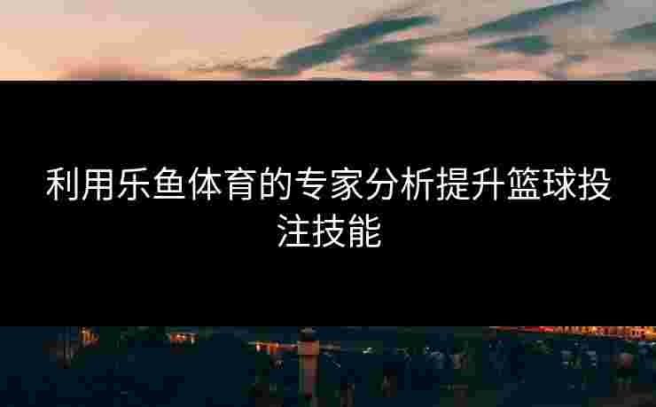 利用乐鱼体育的专家分析提升篮球投注技能 利用乐鱼体育的专家分析提升篮球投注技能