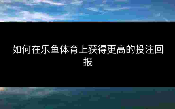 如何在乐鱼体育上获得更高的投注回报