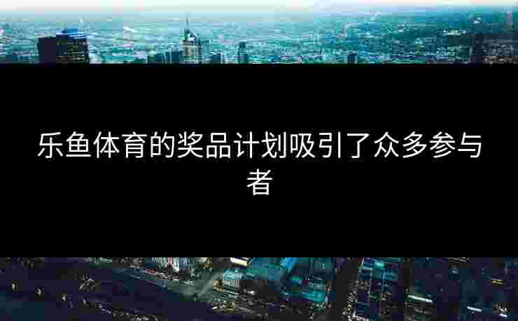 乐鱼体育的奖品计划吸引了众多参与者