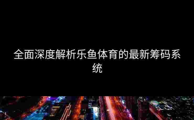 全面深度解析乐鱼体育的最新筹码系统 全面深度解析乐鱼体育的最新筹码系统