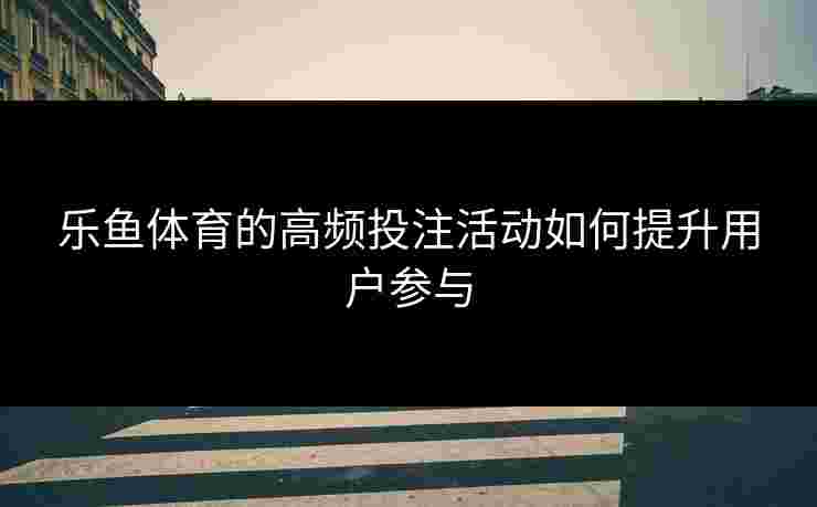 乐鱼体育的高频投注活动如何提升用户参与