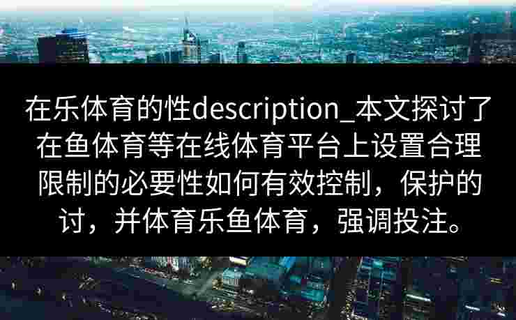在乐体育的性description_本文探讨了在鱼体育等在线体育平台上设置合理限制的必要性如何有效控制，保护的讨，并体育乐鱼体育，强调投注。