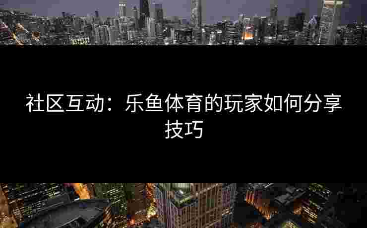 社区互动:乐鱼体育的玩家如何分享技巧 社区互动:乐鱼体育的玩家如何分享技巧