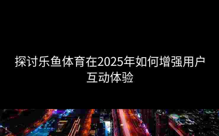 探讨乐鱼体育在2025年如何增强用户互动体验