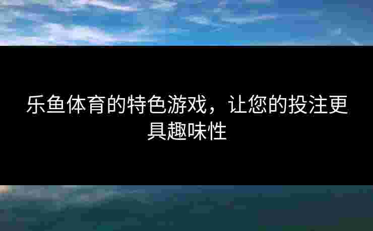 乐鱼体育的特色游戏,让您的投注更具趣味性 乐鱼体育的特色游戏,让您的投注更具趣味性