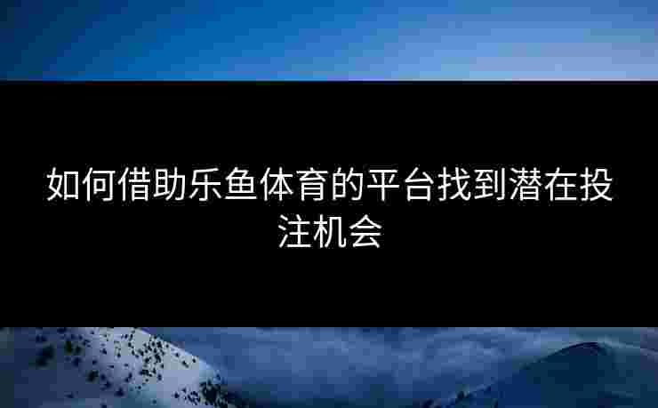 如何借助乐鱼体育的平台找到潜在投注机会