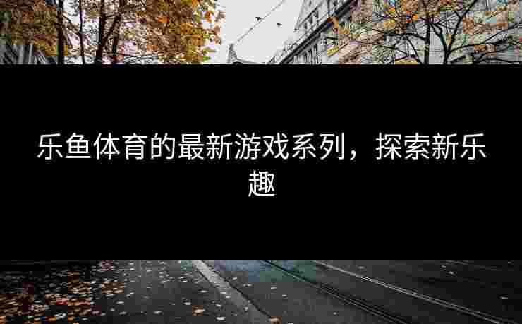 乐鱼体育的最新游戏系列,探索新乐趣 乐鱼体育的最新游戏系列,探索新乐趣