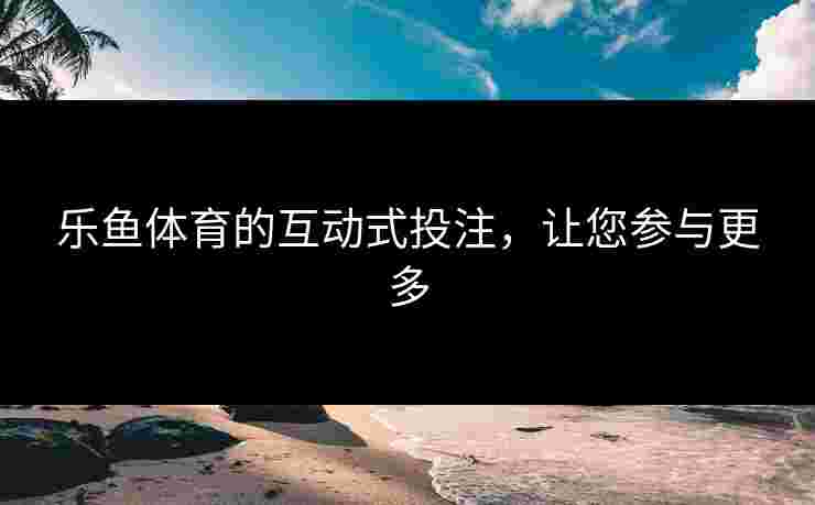 乐鱼体育的互动式投注,让您参与更多 乐鱼体育的互动式投注,让您参与更多