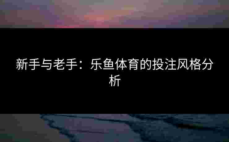 新手与老手:乐鱼体育的投注风格分析 新手与老手:乐鱼体育的投注风格分析