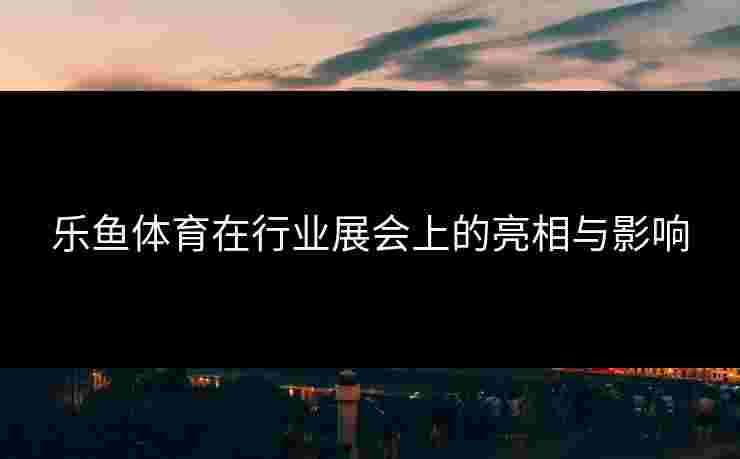 乐鱼体育在行业展会上的亮相与影响