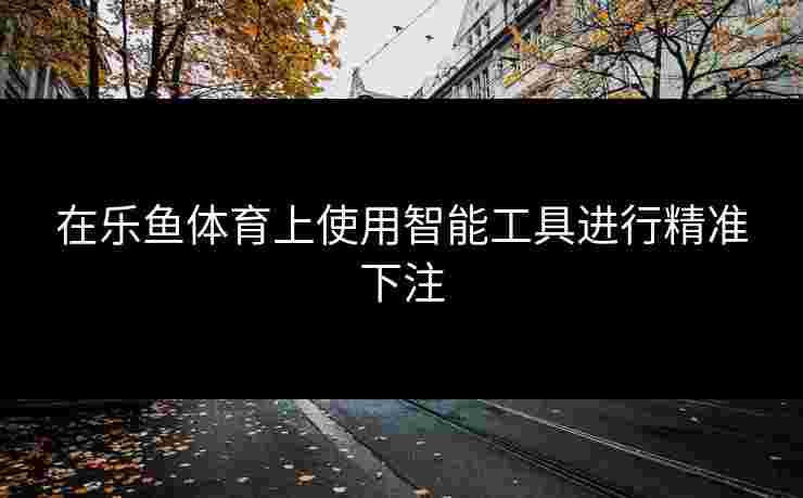 在乐鱼体育上使用智能工具进行精准下注