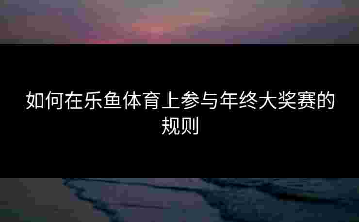 如何在乐鱼体育上参与年终大奖赛的规则