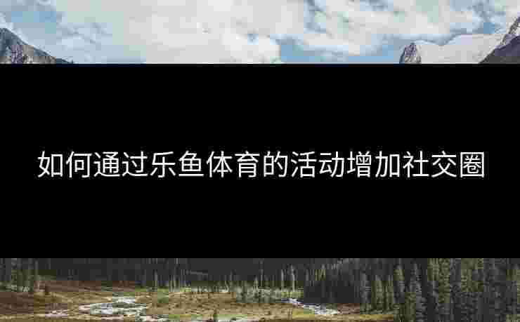 如何通过乐鱼体育的活动增加社交圈