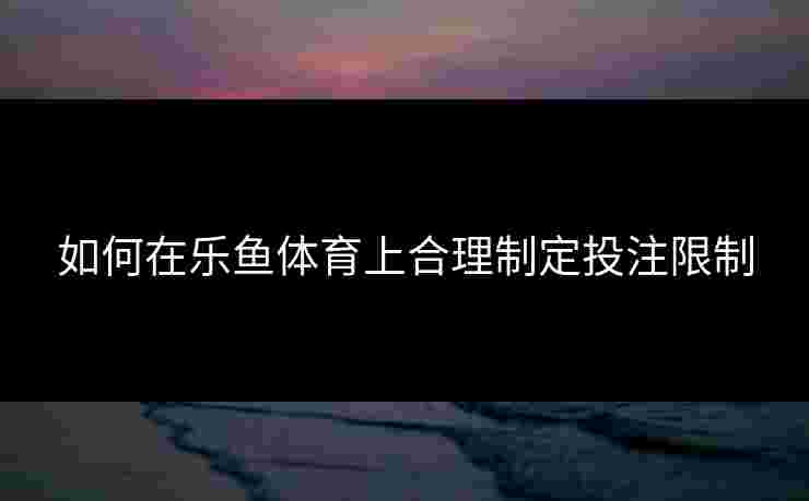 如何在乐鱼体育上合理制定投注限制