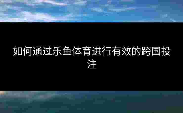 如何通过乐鱼体育进行有效的跨国投注 如何通过乐鱼体育进行有效的跨国投注