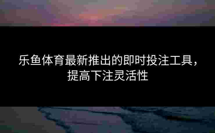 乐鱼体育最新推出的即时投注工具,提高下注灵活性 乐鱼体育最新推出的即时投注工具,提高下注灵活性