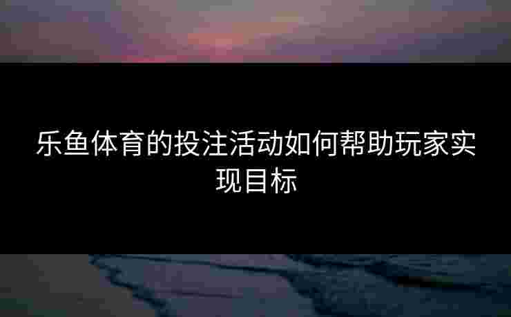 乐鱼体育的投注活动如何帮助玩家实现目标