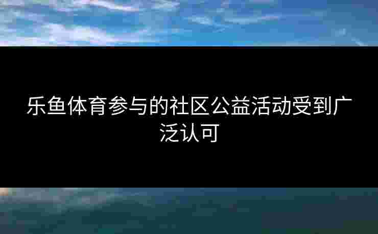 乐鱼体育参与的社区公益活动受到广泛认可