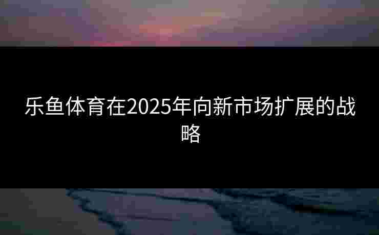 乐鱼体育在2025年向新市场扩展的战略