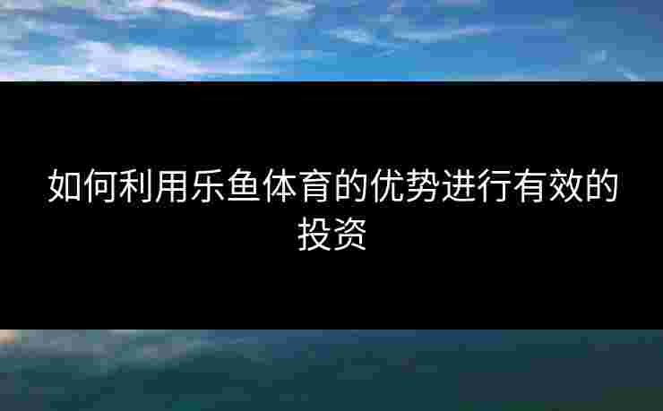 如何利用乐鱼体育的优势进行有效的投资