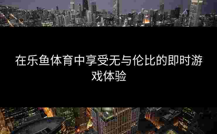 在乐鱼体育中享受无与伦比的即时游戏体验