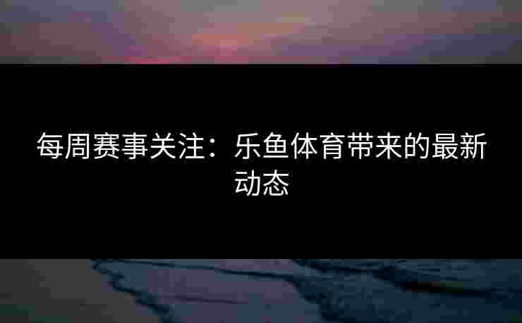 每周赛事关注：乐鱼体育带来的最新动态