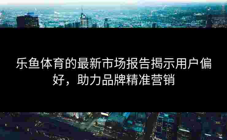 乐鱼体育的最新市场报告揭示用户偏好，助力品牌精准营销