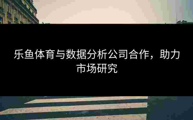 乐鱼体育与数据分析公司合作，助力市场研究