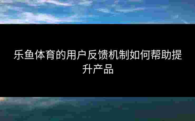 乐鱼体育的用户反馈机制如何帮助提升产品