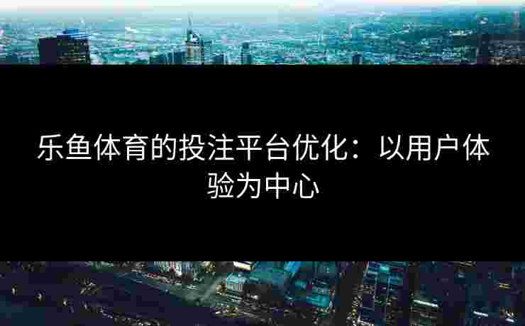 乐鱼体育的投注平台优化：以用户体验为中心