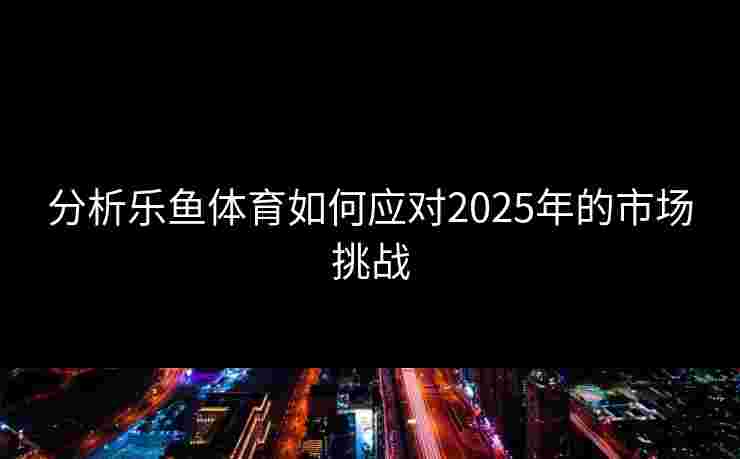 分析乐鱼体育如何应对2025年的市场挑战 分析乐鱼体育如何应对2025年的市场挑战