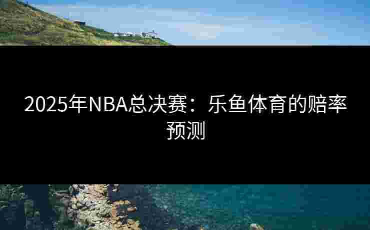 2025年NBA总决赛：乐鱼体育的赔率预测