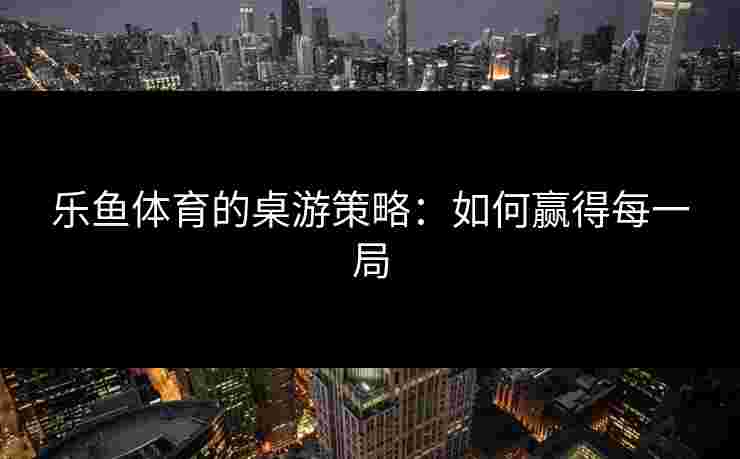 乐鱼体育的桌游策略：如何赢得每一局